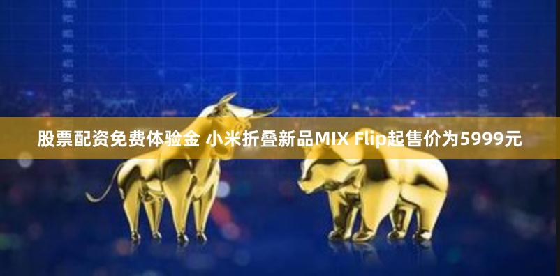 股票配资免费体验金 小米折叠新品MIX Flip起售价为5999元