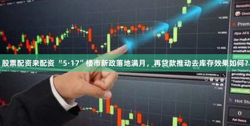 股票配资来配资 “5·17”楼市新政落地满月，再贷款推动去库存效果如何？