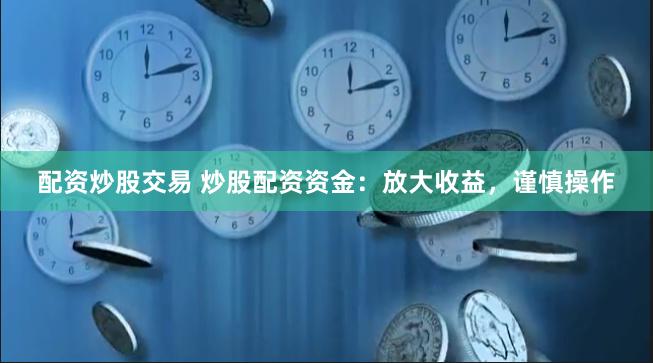 配资炒股交易 炒股配资资金：放大收益，谨慎操作