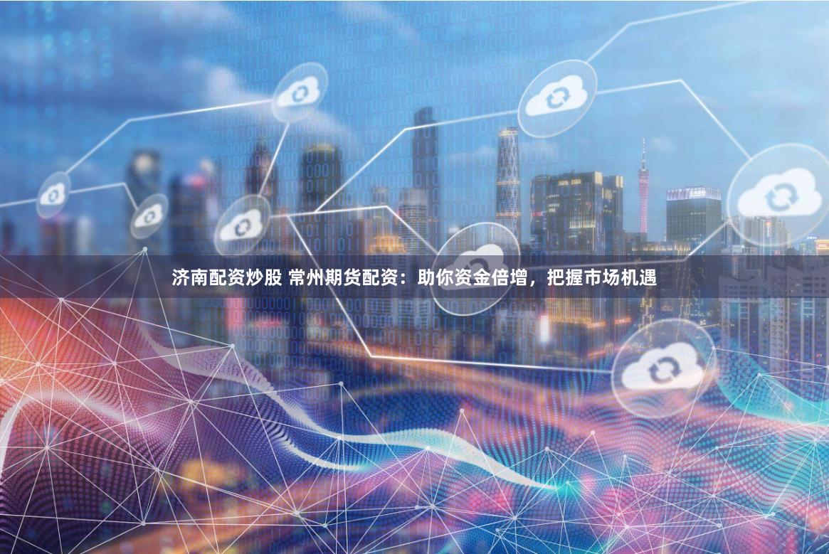 济南配资炒股 常州期货配资：助你资金倍增，把握市场机遇