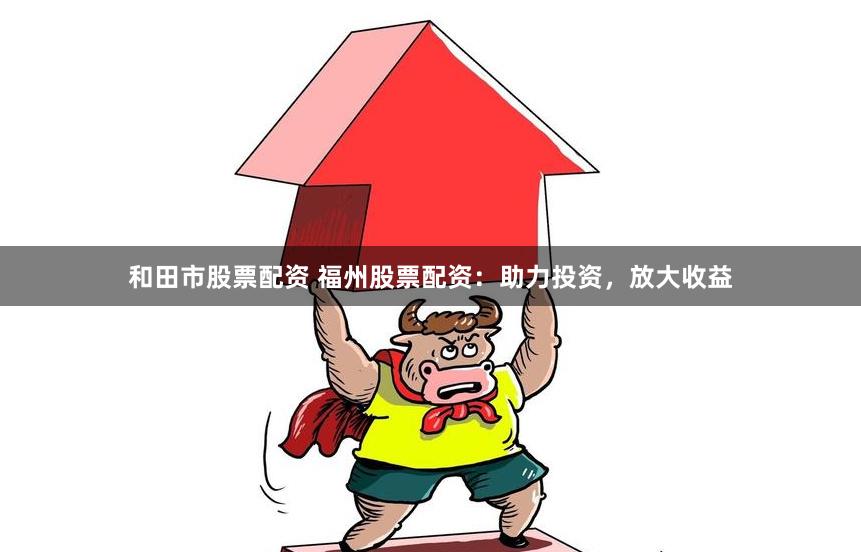 和田市股票配资 福州股票配资：助力投资，放大收益