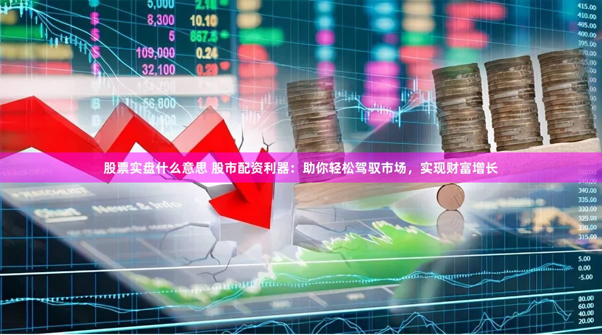 股票实盘什么意思 股市配资利器：助你轻松驾驭市场，实现财富增长