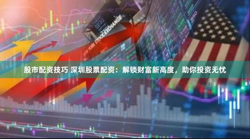 股市配资技巧 深圳股票配资：解锁财富新高度，助你投资无忧