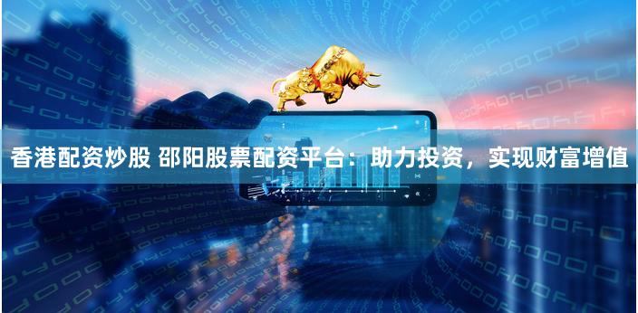 香港配资炒股 邵阳股票配资平台：助力投资，实现财富增值