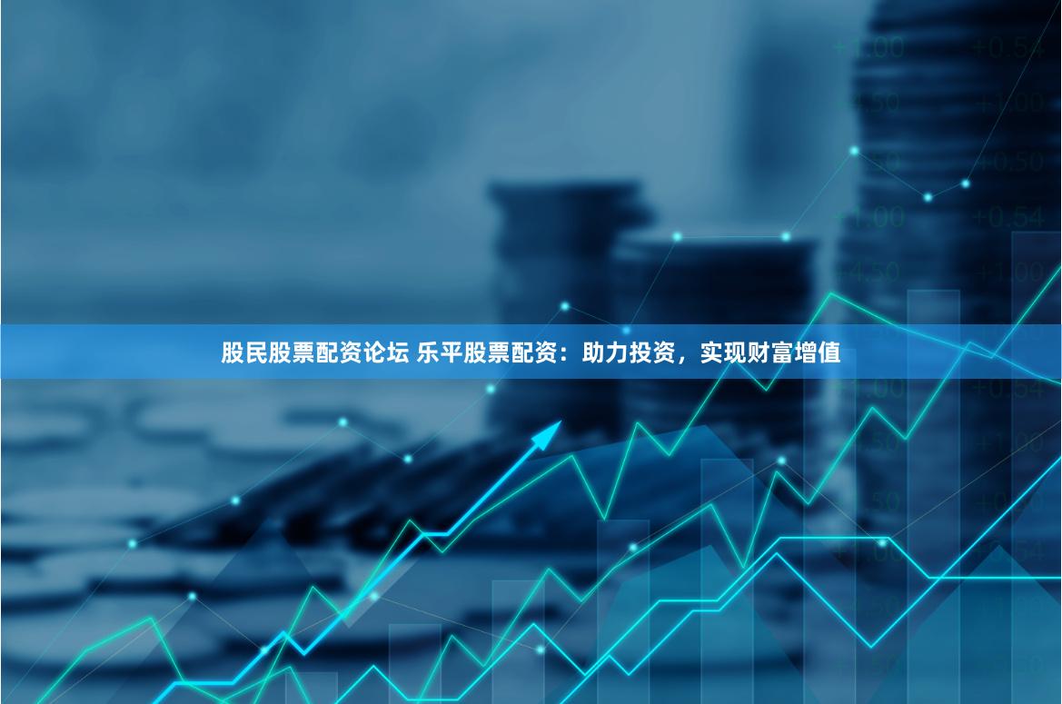 股民股票配资论坛 乐平股票配资：助力投资，实现财富增值