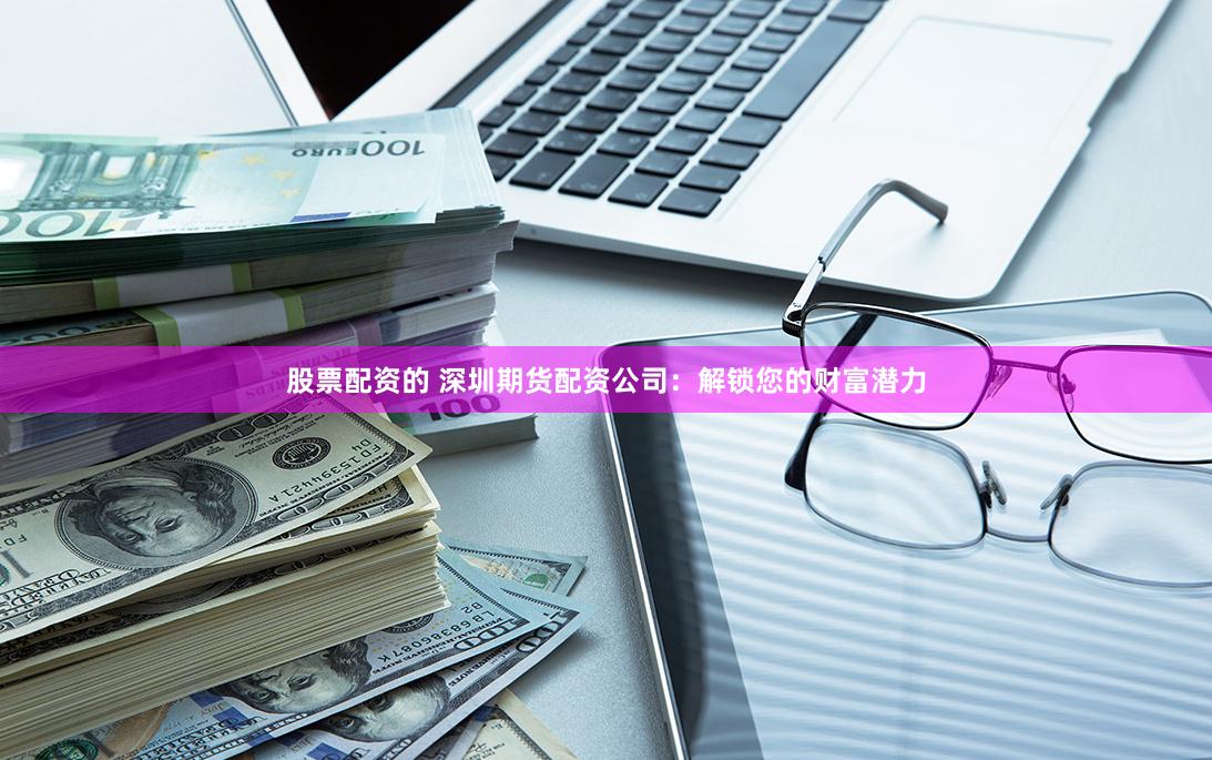 股票配资的 深圳期货配资公司：解锁您的财富潜力