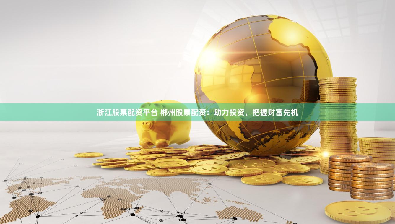 浙江股票配资平台 郴州股票配资：助力投资，把握财富先机